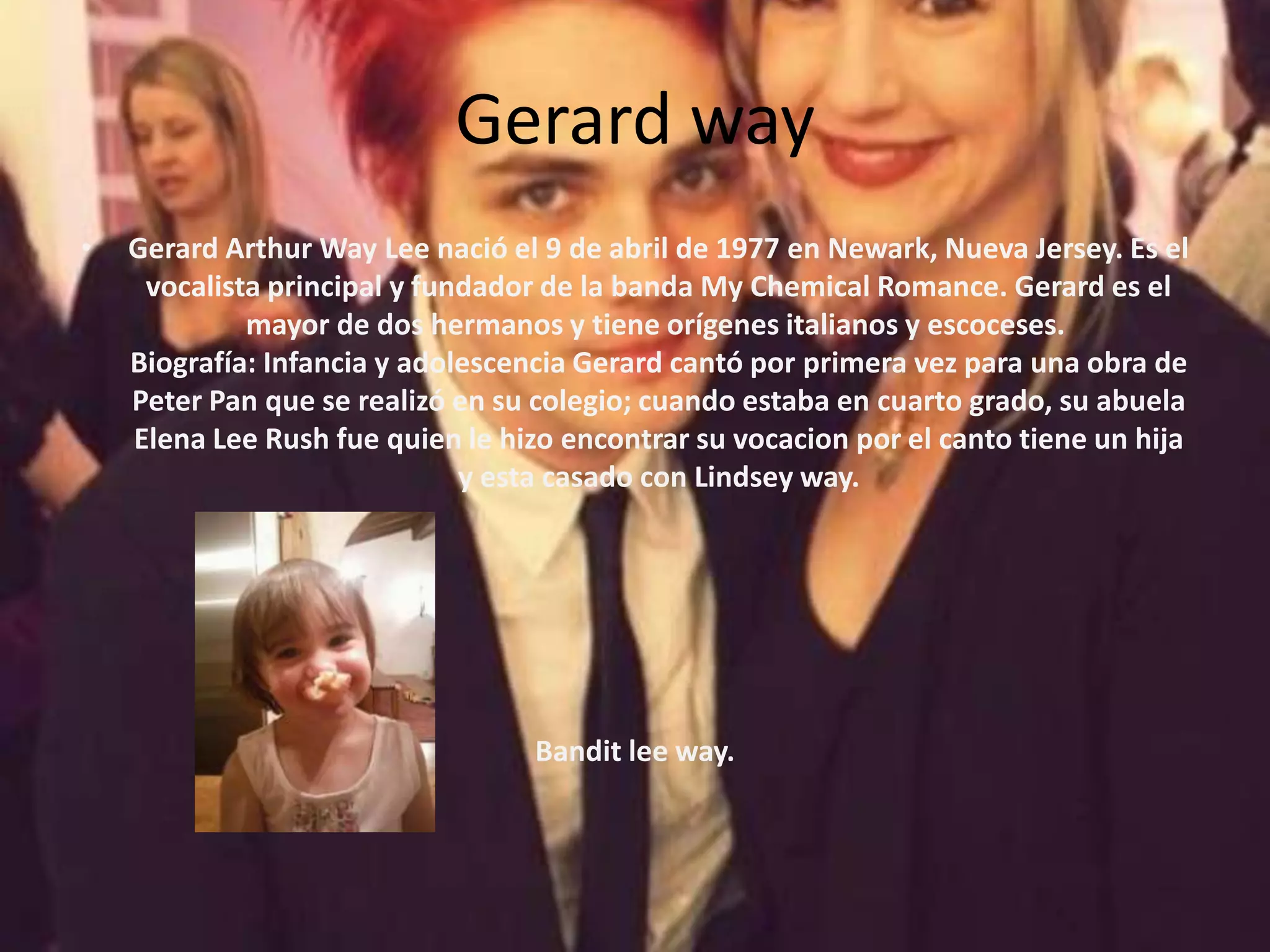 Gerard way
•   Gerard Arthur Way Lee nació el 9 de abril de 1977 en Newark, Nueva Jersey. Es el
     vocalista principal y fundador de la banda My Chemical Romance. Gerard es el
             mayor de dos hermanos y tiene orígenes italianos y escoceses.
    Biografía: Infancia y adolescencia Gerard cantó por primera vez para una obra de
    Peter Pan que se realizó en su colegio; cuando estaba en cuarto grado, su abuela
    Elena Lee Rush fue quien le hizo encontrar su vocacion por el canto tiene un hija
                              y esta casado con Lindsey way.




                                   Bandit lee way.
 