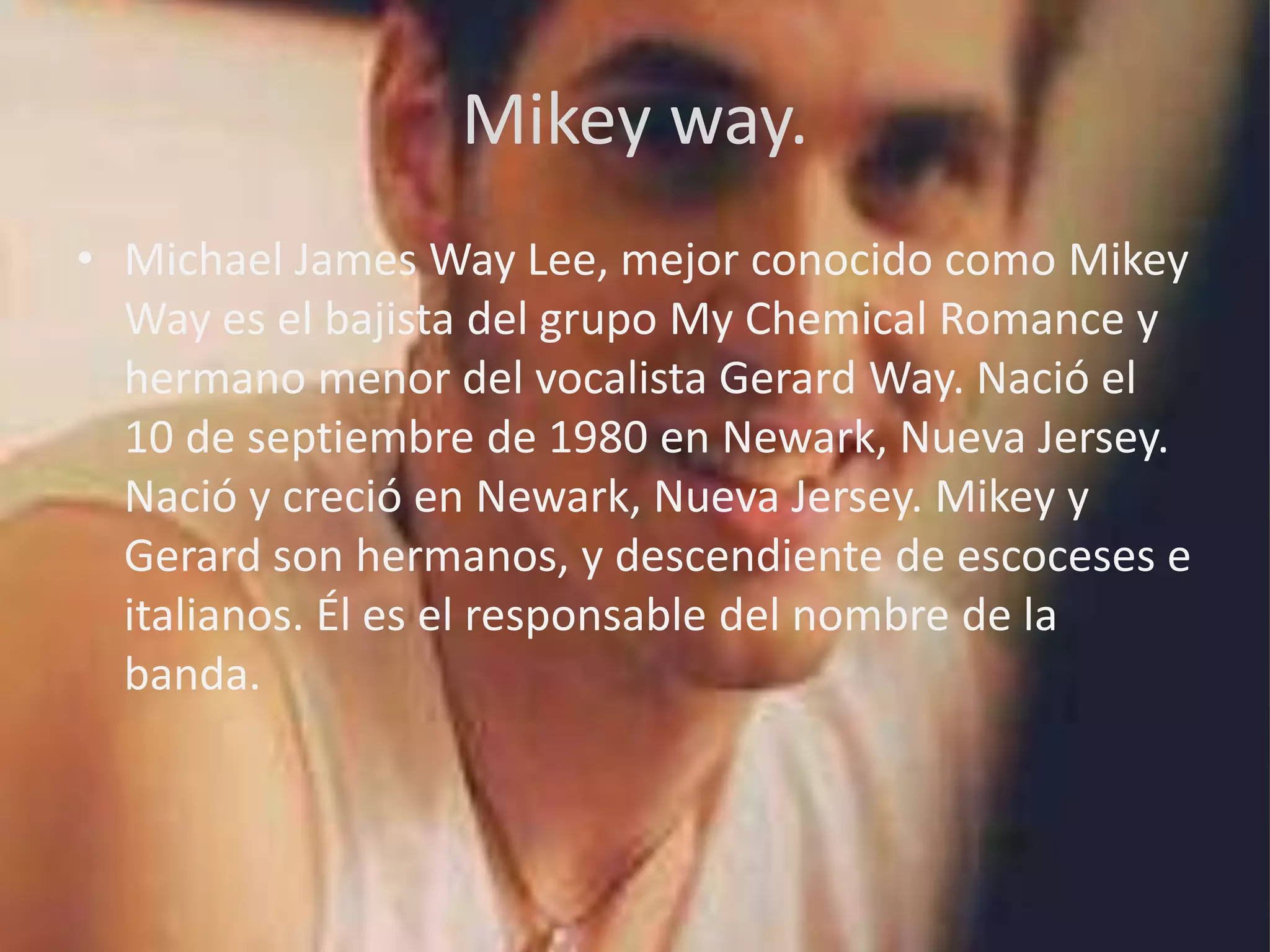 Mikey way.
• Michael James Way Lee, mejor conocido como Mikey
  Way es el bajista del grupo My Chemical Romance y
  hermano menor del vocalista Gerard Way. Nació el
  10 de septiembre de 1980 en Newark, Nueva Jersey.
  Nació y creció en Newark, Nueva Jersey. Mikey y
  Gerard son hermanos, y descendiente de escoceses e
  italianos. Él es el responsable del nombre de la
  banda.
 