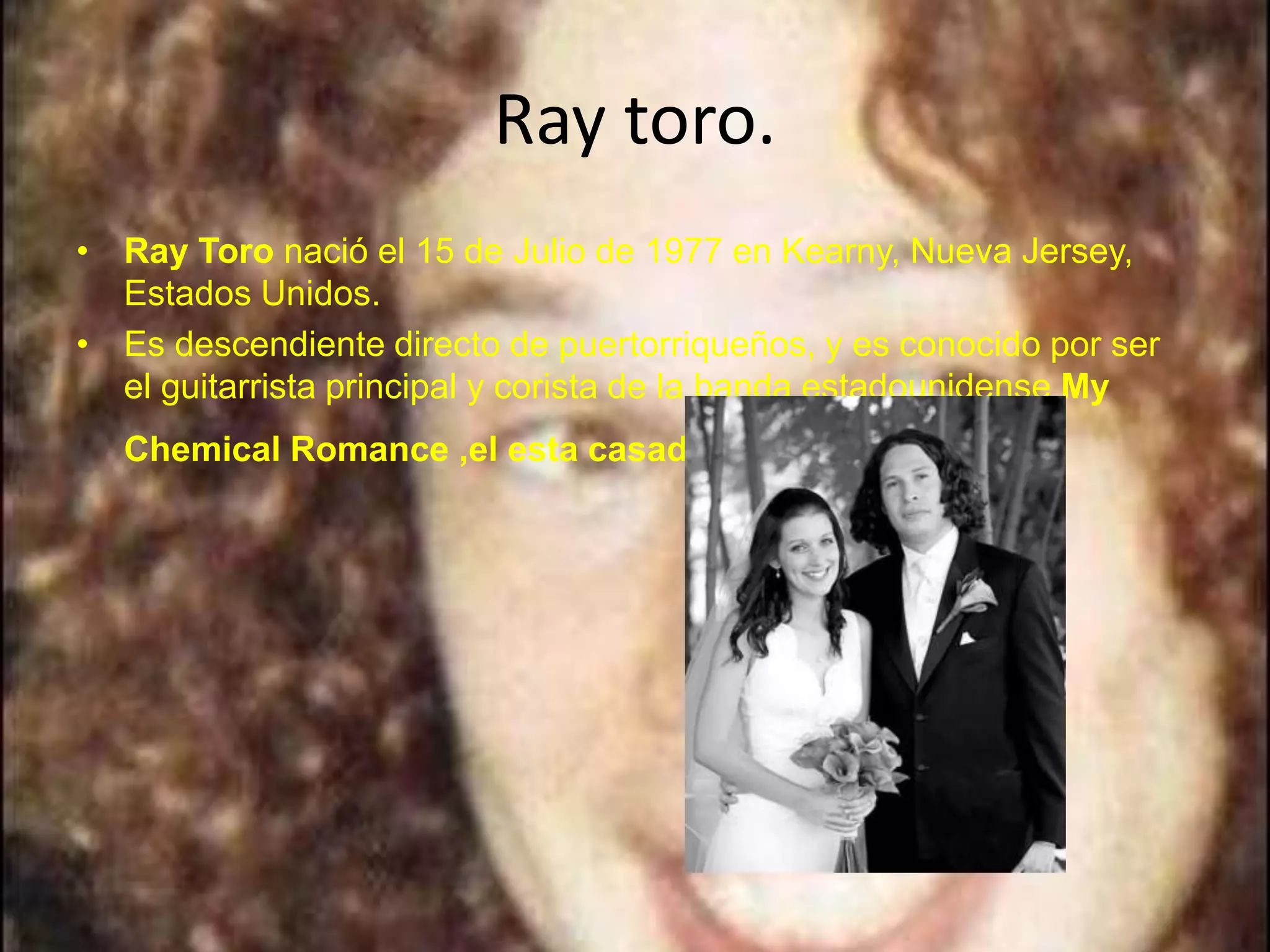Ray toro.
• Ray Toro nació el 15 de Julio de 1977 en Kearny, Nueva Jersey,
  Estados Unidos.
• Es descendiente directo de puertorriqueños, y es conocido por ser
  el guitarrista principal y corista de la banda estadounidense My
  Chemical Romance ,el esta casado con: krista.
 