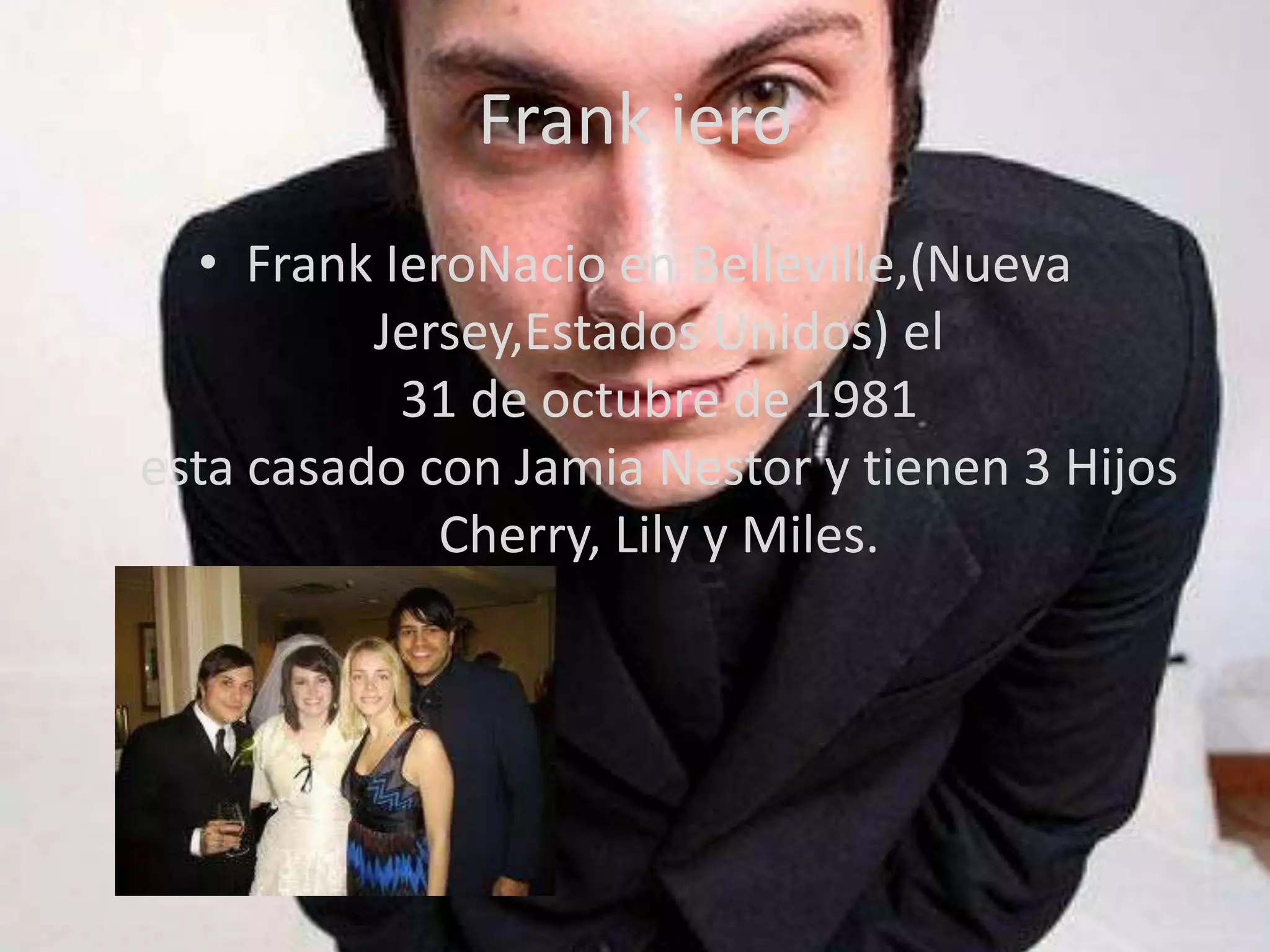 Frank iero
  • Frank IeroNacio en Belleville,(Nueva
          Jersey,Estados Unidos) el
           31 de octubre de 1981
esta casado con Jamia Nestor y tienen 3 Hijos
             Cherry, Lily y Miles.
 