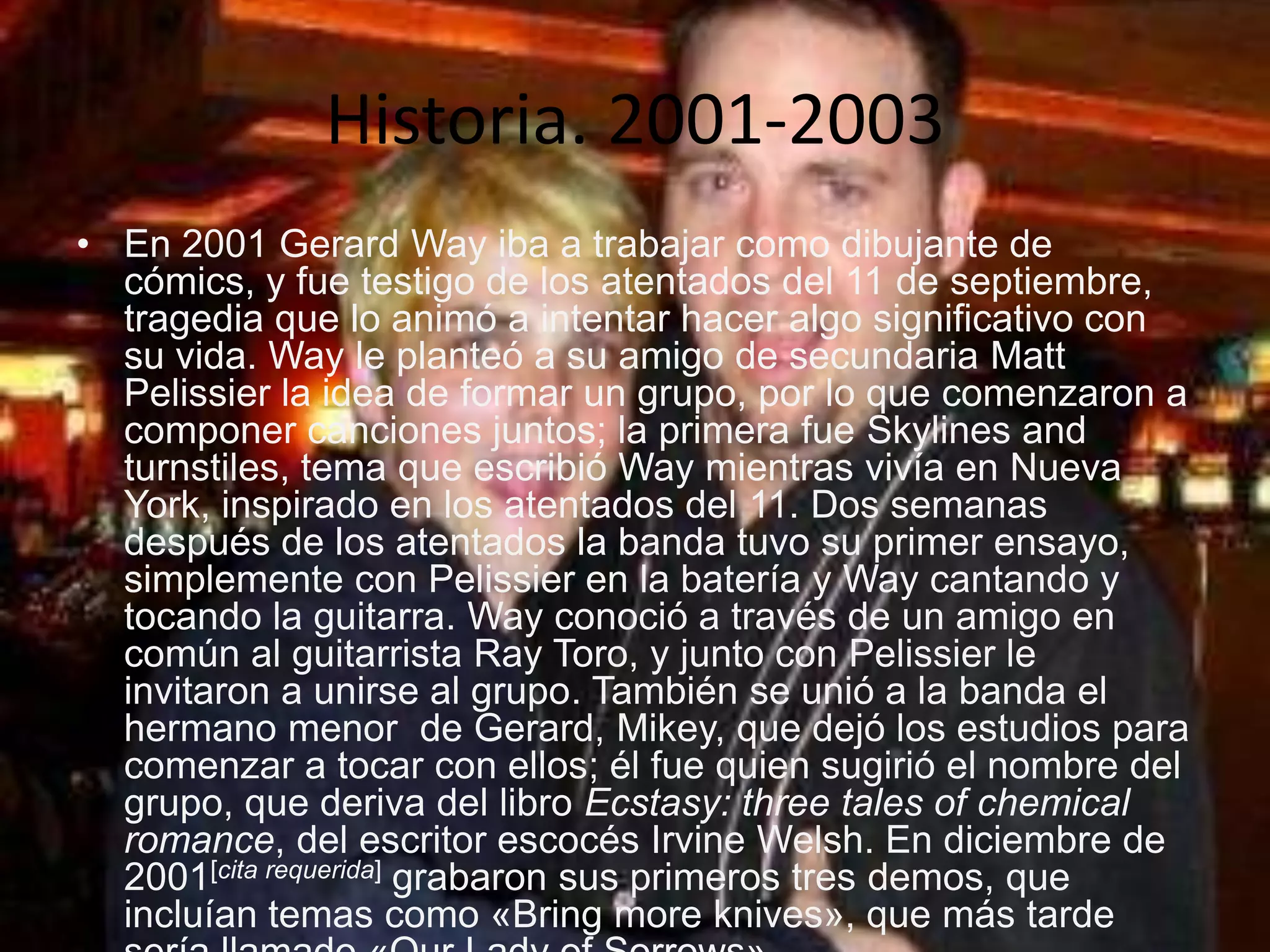 Historia. 2001-2003
• En 2001 Gerard Way iba a trabajar como dibujante de
  cómics, y fue testigo de los atentados del 11 de septiembre,
  tragedia que lo animó a intentar hacer algo significativo con
  su vida. Way le planteó a su amigo de secundaria Matt
  Pelissier la idea de formar un grupo, por lo que comenzaron a
  componer canciones juntos; la primera fue Skylines and
  turnstiles, tema que escribió Way mientras vivía en Nueva
  York, inspirado en los atentados del 11. Dos semanas
  después de los atentados la banda tuvo su primer ensayo,
  simplemente con Pelissier en la batería y Way cantando y
  tocando la guitarra. Way conoció a través de un amigo en
  común al guitarrista Ray Toro, y junto con Pelissier le
  invitaron a unirse al grupo. También se unió a la banda el
  hermano menor de Gerard, Mikey, que dejó los estudios para
  comenzar a tocar con ellos; él fue quien sugirió el nombre del
  grupo, que deriva del libro Ecstasy: three tales of chemical
  romance, del escritor escocés Irvine Welsh. En diciembre de
  2001[cita requerida] grabaron sus primeros tres demos, que
  incluían temas como «Bring more knives», que más tarde
 