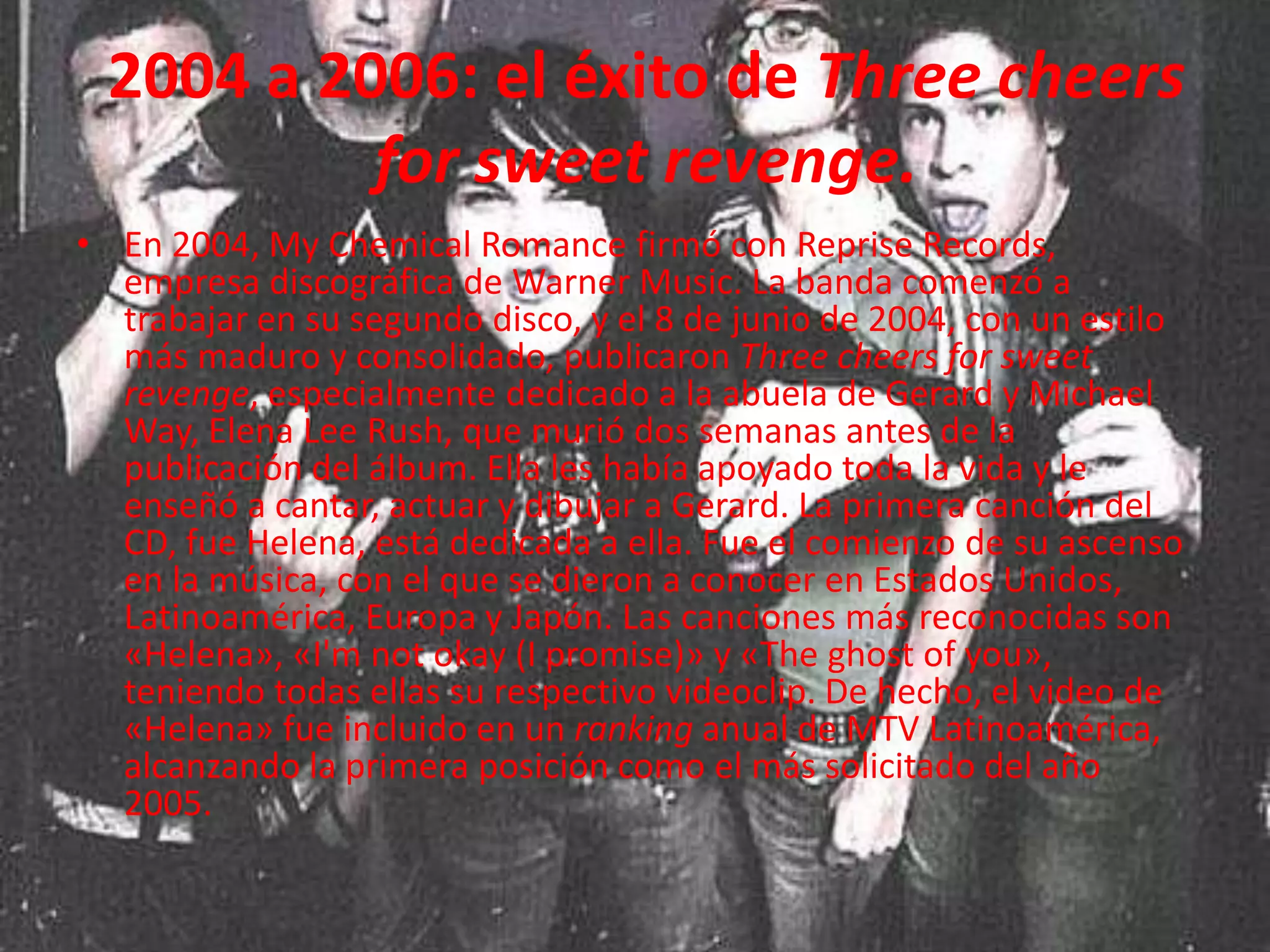 2004 a 2006: el éxito de Three cheers
          for sweet revenge.
• En 2004, My Chemical Romance firmó con Reprise Records,
  empresa discográfica de Warner Music. La banda comenzó a
  trabajar en su segundo disco, y el 8 de junio de 2004, con un estilo
  más maduro y consolidado, publicaron Three cheers for sweet
  revenge, especialmente dedicado a la abuela de Gerard y Michael
  Way, Elena Lee Rush, que murió dos semanas antes de la
  publicación del álbum. Ella les había apoyado toda la vida y le
  enseñó a cantar, actuar y dibujar a Gerard. La primera canción del
  CD, fue Helena, está dedicada a ella. Fue el comienzo de su ascenso
  en la música, con el que se dieron a conocer en Estados Unidos,
  Latinoamérica, Europa y Japón. Las canciones más reconocidas son
  «Helena», «I'm not okay (I promise)» y «The ghost of you»,
  teniendo todas ellas su respectivo videoclip. De hecho, el video de
  «Helena» fue incluido en un ranking anual de MTV Latinoamérica,
  alcanzando la primera posición como el más solicitado del año
  2005.
 