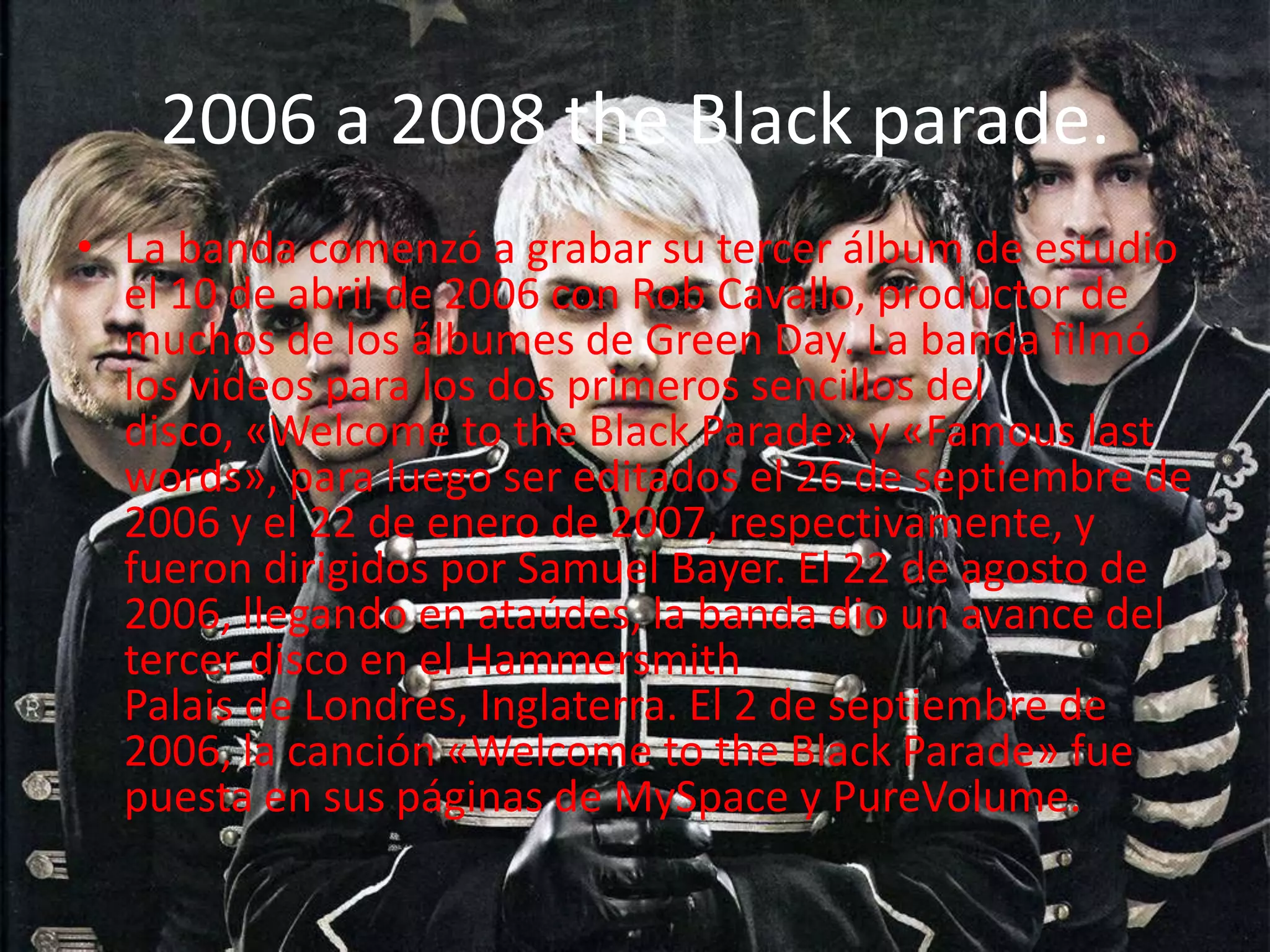 2006 a 2008 the Black parade.
• La banda comenzó a grabar su tercer álbum de estudio
  el 10 de abril de 2006 con Rob Cavallo, productor de
  muchos de los álbumes de Green Day. La banda filmó
  los videos para los dos primeros sencillos del
  disco, «Welcome to the Black Parade» y «Famous last
  words», para luego ser editados el 26 de septiembre de
  2006 y el 22 de enero de 2007, respectivamente, y
  fueron dirigidos por Samuel Bayer. El 22 de agosto de
  2006, llegando en ataúdes, la banda dio un avance del
  tercer disco en el Hammersmith
  Palais de Londres, Inglaterra. El 2 de septiembre de
  2006, la canción «Welcome to the Black Parade» fue
  puesta en sus páginas de MySpace y PureVolume.
 