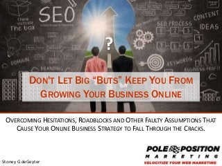 1
Stoney G deGeyter
DON'T LET BIG “BUTS” KEEP YOU FROM
GROWING YOUR BUSINESS ONLINE
OVERCOMING HESITATIONS, ROADBLOCKS AND OTHER FAULTY ASSUMPTIONS THAT
CAUSE YOUR ONLINE BUSINESS STRATEGY TO FALL THROUGH THE CRACKS.
?
 