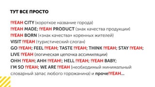 !YEAH CITY ( )
MADE; PRODUCT ( )!YEAH !YEAH
BORN (« » )!YEAH
VISIT ( )!YEAH
GO FEEL ; TASTE ; THINK ; STAY ;!YEAH !YEAH !YEAH !YEAH !YEAH;
LIVE !YEAH ( )
!YEAH !YEAH! !YEAH !YEAHOHH ; AHH ; HELL ; BABY;
I M SO ; WE ARE!YEAH !YEAH (
) ...!YEAH
 
