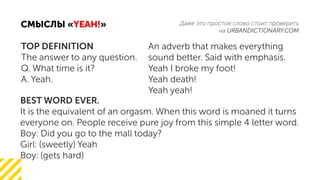 URBANDICTIONARY.COM
« »YEAH!
TOP DEFINITION
The answer to any question.
Q. What time is it?
A. Yeah.
An adverb that makes everything
sound better. Said with emphasis.
Yeah I broke my foot!
Yeah death!
Yeah yeah!
BEST WORD EVER.
It is the equivalent of an orgasm. When this word is moaned it turns
everyone on. People receive pure joy from this simple 4 letter word.
Boy: Did you go to the mall today?
Girl: (sweetly) Yeah
Boy: (gets hard)
 