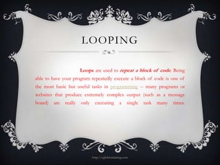 LOOPING

                        Loops are used to repeat a block of code. Being
able to have your program repeatedly execute a block of code is one of
the most basic but useful tasks in programming -- many programs or
websites that produce extremely complex output (such as a message
board)   are   really   only     executing        a     single   task   many   times.




                               http://eglobiotraining.com
 