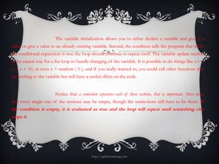 The variable initialization allows you to either declare a variable and give it a
value or give a value to an already existing variable. Second, the condition tells the program that while
the conditional expression is true the loop should continue to repeat itself. The variable update section
is the easiest way for a for loop to handle changing of the variable. It is possible to do things like x++,
x = x + 10, or even x = random ( 5 ), and if you really wanted to, you could call other functions that
do nothing to the variable but still have a useful effect on the code.


                        Notice that a semicolon separates each of these sections, that is important. Also note
that every single one of the sections may be empty, though the semicolons still have to be there. If
the condition is empty, it is evaluated as true and the loop will repeat until something else
stops it.




                                             http://eglobiotraining.com
 