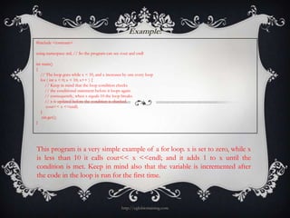Example:
#include <iostream>

using namespace std; // So the program can see cout and endl

int main()
{
   // The loop goes while x < 10, and x increases by one every loop
   for ( int x = 0; x < 10; x++ ) {
      // Keep in mind that the loop condition checks
      // the conditional statement before it loops again.
      // consequently, when x equals 10 the loop breaks.
      // x is updated before the condition is checked.
       cout<< x <<endl;
   }
    cin.get();
}




This program is a very simple example of a for loop. x is set to zero, while x
is less than 10 it calls cout<< x <<endl; and it adds 1 to x until the
condition is met. Keep in mind also that the variable is incremented after
the code in the loop is run for the first time.



                                                 http://eglobiotraining.com
 