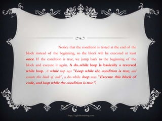 Notice that the condition is tested at the end of the
block instead of the beginning, so the block will be executed at least
once. If the condition is true, we jump back to the beginning of the
block and execute it again. A do..while loop is basically a reversed
while loop. A while loop says "Loop while the condition is true, and
execute this block of code", a do..while loop says "Execute this block of
code, and loop while the condition is true".




                           http://eglobiotraining.com
 