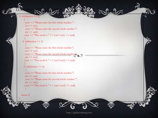 LOOPING STATEMENT 3
 if (nSelection == 2)
       {
         cout << "Please enter the first whole number ";
         cin >> var1;
         cout << "Please enter the second whole number ";
         cin >> var2;
        cout << "The result is " << (var1-var2) << endl;
        }
     if (nSelection == 3)
         {
         cout << "Please enter the first whole number ";
         cin >> var1;
         cout << "Please enter the second whole number ";
         cin >> var2;
        cout << "The result is " << (var1*var2) << endl;
        }
       if (nSelection == 4)
         {
         cout << "Please enter the first whole number ";
         cin >> var1;
         cout << "Please enter the second whole number ";
         cin >> var2;
        cout << "The result is " << (var1/var2) << endl;
         }

     return 0;
 }




                                              http://eglobiotraining.com
 