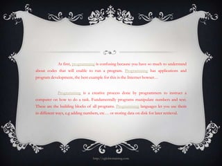 At first, programming is confusing because you have so much to understand
about codes that will enable to run a program. Programming has applications and
program development, the best example for this is the Internet bowser…


             Programming is a creative process done by programmers to instruct a
computer on how to do a task. Fundamentally programs manipulate numbers and text.
These are the building blocks of all programs. Programming languages let you use them
in different ways, e.g adding numbers, etc… or storing data on disk for later retrieval.




                                   http://eglobiotraining.com
 