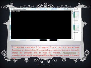 I noticed that sometimes if the program does not run, it is because some
braces are not included and I accidentally put braces on the same line and it
causes the program not to read its contents. Programming is
sensitive, when there is missing variable or braces or some words it does not
run.

                             http://eglobiotraining.com
 