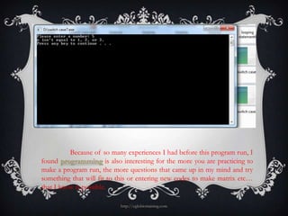 Because of so many experiences I had before this program run, I
found programming is also interesting for the more you are practicing to
make a program run, the more questions that came up in my mind and try
something that will fit to this or entering new codes to make matrix etc…
that I know is possible.

                           http://eglobiotraining.com
 