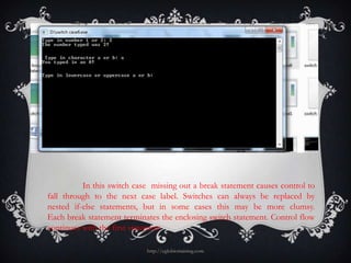 In this switch case missing out a break statement causes control to
fall through to the next case label. Switches can always be replaced by
nested if-else statements, but in some cases this may be more clumsy.
Each break statement terminates the enclosing switch statement. Control flow
continues with the first statement

                            http://eglobiotraining.com
 