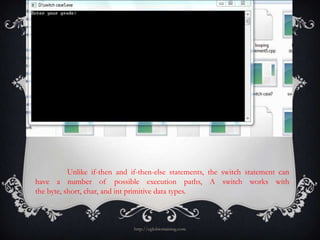 Unlike if-then and if-then-else statements, the switch statement can
have a number of possible execution paths, A switch works with
the byte, short, char, and int primitive data types.



                              http://eglobiotraining.com
 
