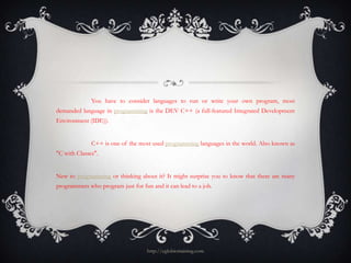You have to consider languages to run or write your own program, most
demanded language in programming is the DEV C++ (a full-featured Integrated Development
Environment (IDE)).


              C++ is one of the most used programming languages in the world. Also known as
"C with Classes".


New to programming or thinking about it? It might surprise you to know that there are many
programmers who program just for fun and it can lead to a job.




                                    http://eglobiotraining.com
 