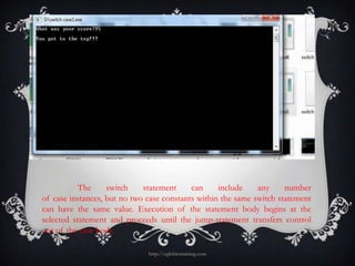 The     switch    statement     can     include    any     number
of case instances, but no two case constants within the same switch statement
can have the same value. Execution of the statement body begins at the
selected statement and proceeds until the jump-statement transfers control
out of the case body.

                              http://eglobiotraining.com
 