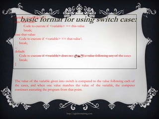 basic format for using switch case:
switch ( <variable> ) {
case this-value:
       Code to execute if <variable> == this-value
       break;
case that-value:
    Code to execute if <variable> == that-value
    break;
...
default:
    Code to execute if <variable> does not equal the value following any of the cases
    break;
}



The value of the variable given into switch is compared to the value following each of
the cases, and when one value matches the value of the variable, the computer
continues executing the program from that point.




                                     http://eglobiotraining.com
 
