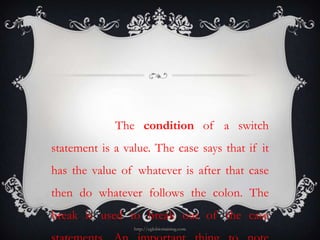 The condition of a switch
statement is a value. The case says that if it
has the value of whatever is after that case
then do whatever follows the colon. The
break is used to break out of the case
                 http://eglobiotraining.com
 