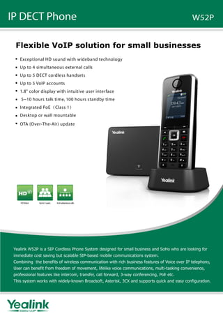 IP DECT Phone W52P
Flexible VoIP solution for small businesses
Exceptional HD sound with wideband technology
Up to 4 simultaneous external calls
Up to 5 DECT cordless handsets
Up to 5 VoIP accounts
1.8" color display with intuitive user interface
5~10 hours talk time, 100 hours standby time
Integrated PoE（Class 1）
Desktop or wall mountable
Yealink W52P is a SIP Cordless Phone System designed for small business and SoHo who are looking for
immediate cost saving but scalable SIP-based mobile communications system.
Combining the benefits of wireless communication with rich business features of Voice over IP telephony,
User can benefit from freedom of movement, lifelike voice communications, multi-tasking convenience,
professional features like intercom, transfer, call forward, 3-way conferencing, PoE etc.
This system works with widely-known Broadsoft, Asterisk, 3CX and supports quick and easy configuration.
HDVoice Upto5users 4simultaneouscalls
OTA (Over-The-Air) update
 