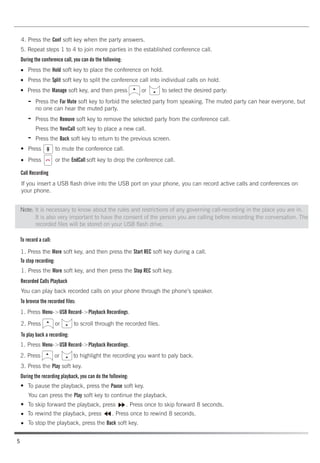 4. Press the Conf soft key when the party answers.
5. Repeat steps 1 to 4 to join more parties in the established conference call.
During the conference call, you can do the following:
Press the Hold soft key to place the conference on hold.
Press the Split soft key to split the conference call into individual calls on hold.
Press the Manage soft key, and then press or to select the desired party:
Press the Far Mute soft key to forbid the selected party from speaking. The muted party can hear everyone, but
no one can hear the muted party.
Press the Remove soft key to remove the selected party from the conference call.
Press the NewCall soft key to place a new call.
Press the Back soft key to return to the previous screen.
Press to mute the conference call.
Press or the EndCall soft key to drop the conference call.
Call Recording
If you insert a USB flash drive into the USB port on your phone, you can record active calls and conferences on
your phone.
To record a call:
1. Press the More soft key, and then press the Start REC soft key during a call.
To stop recording:
1. Press the More soft key, and then press the Stop REC soft key.
Recorded Calls Playback
You can play back recorded calls on your phone through the phone’s speaker.
To browse the recorded files:
1. Press Menu->USB Record->Playback Recordings.
2. Press or to scroll through the recorded files.
To play back a recording:
1. Press Menu->USB Record->Playback Recordings.
2. Press or to highlight the recording you want to paly back.
3. Press the Play soft key.
During the recording playback, you can do the following:
To pause the playback, press the Pause soft key.
You can press the Play soft key to continue the playback.
To skip forward the playback, press . Press once to skip forward 8 seconds.
To rewind the playback, press . Press once to rewind 8 seconds.
To stop the playback, press the Back soft key.
-
-
Note: It is necessary to know about the rules and restrictions of any governing call-recording in the place you are in.
-
It is also very important to have the consent of the person you are calling before recording the conversation. The
recorded files will be stored on your USB flash drive.
5
 