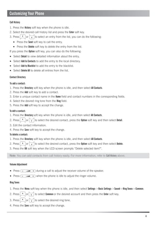 Contact Directory
Ring Tones
Volume Adjustment
To add a contact:
To edit a contact:
Call History
To delete a contact:
Press the Send soft key to call the entry.
Select Detail to view detailed information about the entry.
Select Add to Contacts to add the entry to the local directory.
Select Add to Blacklist to add the entry to the blacklist.
Select Delete All to delete all entries from the list.
Press during a call to adjust the receiver volume of the speaker.
Press when the phone is idle to adjust the ringer volume.
Press the Delete soft key to delete the entry from the list.
1. Press the History soft key when the phone is idle.
3. Press or to select an entry from the list, you can do the following:
If you press the Option soft key, you can also do the following:
1. Press the Directory soft key when the phone is idle, and then select All Contacts.
2. Press the Add soft key to add a contact.
1. Press the Directory soft key when the phone is idle, and then select All Contacts.
1. Press the Directory soft key when the phone is idle, and then select All Contacts.
3. Press the OK soft key when the LCD screen prompts “Delete selected item?”.
1. Press the Menu soft key when the phone is idle, and then select Settings->Basic Settings->Sound->Ring Tones->Common.
3. Press or to select the desired ring tone.
4. Press the Save soft key to accept the change.
3. Edit the contact information.
4. Press the Save soft key to accept the change.
5. Press the Add soft key to accept the change.
3. Enter a unique contact name in the Name field and contact numbers in the corresponding fields.
2. Press or to select the desired contact, press the Option soft key and then select Detail.
2. Press or to select the desired contact, press the Option soft key and then select Delete.
6
Note: You can add contacts from call history easily. For more information, refer to Call History above.
2. Select the desired call history list and press the Enter soft key.
2. Press or to select Common or the desired account and then press the Enter soft key.
4. Select the desired ring tone from the Ring field.
Customizing Your Phone
 