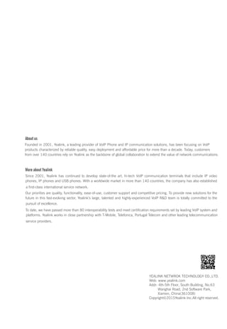 About us
Founded in 2001, Yealink, a leading provider of VoIP Phone and IP communication solutions, has been focusing on VoIP
products characterized by reliable quality, easy deployment and affordable price for more than a decade. Today, customers
from over 140 countries rely on Yealink as the backbone of global collaboration to extend the value of network communications.
More about Yealink
Since 2001, Yealink has continued to develop state-of-the art, hi-tech VoIP communication terminals that include IP video
phones, IP phones and USB phones. With a worldwide market in more than 140 countries, the company has also established
a first-class international service network.
Our priorities are quality, functionality, ease-of-use, customer support and competitive pricing. To provide new solutions for the
future in this fast-evolving sector, Yealink’s large, talented and highly-experienced VoIP R&D team is totally committed to the
pursuit of excellence.
To date, we have passed more than 80 interoperability tests and meet certification requirements set by leading VoIP system and
platforms. Yealink works in close partnership with T-Mobile, Telefonica, Portugal Telecom and other leading telecommunication
service providers.
YEALINK NETWROK TECHNOLOGY CO.,LTD.
Web: www.yealink.com
Addr: 4th-5th Floor, South Building, No.63
Wanghai Road, 2nd Software Park,
Xiamen, China(361008)
Copyright©2015Yealink Inc.All right reserved.
 
