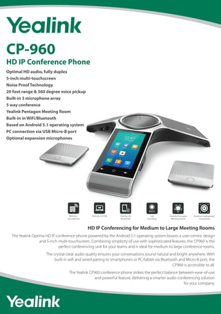 HD IP Conferencing for Medium to Large Meeting Rooms
The Yealink Optima HD IP conference phone powered by the Android 5.1 operating system boasts a user-centric design
and 5-inch multi-touchscreen. Combining simplicity of use with sophisticated features, the CP960 is the
perfect conferencing unit for your teams and is ideal for medium to large conference rooms.
The crystal-clear audio quality ensures your conversations sound natural and bright anywhere. With
built-in wiﬁ and wired pairing to smartphones or PC/tablet via Bluetooth and Micro-B port, the
CP960 is accessible to all.
The Yealink CP960 conference phone strikes the perfect balance between ease-of-use
and powerful feature, delivering a smarter audio conferencing solution
for your company.
CP-960
HD IP Conference Phone
Optimal HD audio, fully duplex
5-inch multi-touchscreen
Noise Proof Technology
20 foot range & 360 degree voice pickup
Built-in 3 microphone array
5 way conference
Yealink Pentagon Meeting Room
Built-in in WiFi/Bluetooth
Based on Android 5.1 operating system
PC connection via USB Micro-B port
Optional expansion microphones
Call
recording
Wireless
microphone
Yealink Pentagon
Meeting Room
External loudspeaker
connection
Pairing via
Bluetooth
Pairing via USB Call
recording
Wireless
microphone
Yealink Pentagon
Meeting Room
External loudspeaker
connection
Pairing via
Bluetooth
Pairing via USB
 