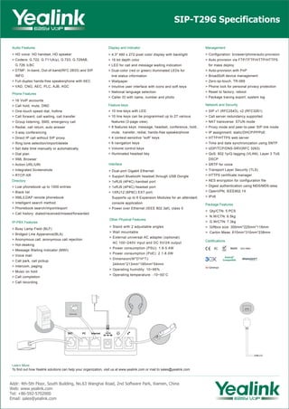 Audio Features
> HD voice: HD handset, HD speaker
> Codecs: G.722, G.711(A/μ), G.723, G.729AB,
G.726, iLBC
> DTMF: In-band, Out-of-band(RFC 2833) and SIP
INFO
> Full-duplex hands-free speakerphone with AEC
> VAD, CNG, AEC, PLC, AJB, AGC
IP-PBX Features
> Busy Lamp Field (BLF)
> Bridged Line Apperance(BLA)
> Anonymous call, anonymous call rejection
> Hot-desking
> Message Waiting Indicator (MWI)
> Voice mail
> Call park, call pickup
> Intercom, paging
> Music on hold
> Call completion
> Call recording
Phone Features
> 16 VoIP accounts
> Call hold, mute, DND
> One-touch speed dial, hotline
> Call forward, call waiting, call transfer
> Group listening, SMS, emergency call
> Redial, call return, auto answer
> 3-way conferencing
> Direct IP call without SIP proxy
> Ring tone selection/import/delete
> Set date time manually or automatically
> Dial plan
> XML Browser
> Action URL/URI
> Integrated Screenshots
> RTCP-XR
SIP-T29G Specifications
Learn More
To find out how Yealink solutions can help your organization, visit us at www.yealink.com or mail to sales@yealink.com
Directory
> Loal phonebook up to 1000 entries
> Black list
> XML/LDAP remote phonebook
> Intelligent search method
> Phonebook search/import/export
> Call history: dialed/received/missed/forwarded
Display and Indicator
> 4.3" 480 x 272-pixel color display with backlight
> 16 bit depth color
> LED for call and message waiting indication
> Dual-color (red or green) illuminated LEDs for
line status information
> Wallpaper
> Intuitive user interface with icons and soft keys
> National language selection
> Caller ID with name, number and photo
Other Physical Features
> Stand with 2 adjustable angles
> Wall mountable
> External universal AC adapter (optional):
AC 100~240V input and DC 5V/2A output
> Power consumption (PSU): 1.8-5.4W
> Power consumption (PoE): 2.1-8.0W
> Dimension(W*D*H*T):
244mm*213mm*185mm*54mm
> Operating humidity: 10~95%
> Operating temperature: -10~50°C
Feature keys
> 10 line keys with LED
> 10 line keys can be programmed up to 27 various
features (3-page view)
> 8 features keys: message, headset, conference, hold,
mute, transfer, redial, hands-free speakerphone
> 4 context-sensitive “soft” keys
> 6 navigation keys
> Volume control keys
> Illuminated headset key
Interface
> Dual-port Gigabit Ethernet
> Support Bluetooth headset through USB Dongle
> 1xRJ9 (4P4C) handset port
> 1xRJ9 (4P4C) headset port
> 1XRJ12 (6P6C) EXT port:
Supports up to 6 Expansion Modules for an attendant
console application
> Power over Ethernet (IEEE 802.3af), class 0
USB 2.0
Internet
Network and Security
> SIP v1 (RFC2543), v2 (RFC3261)
> Call server redundancy supported
> NAT transverse: STUN mode
> Proxy mode and peer-to-peer SIP link mode
> IP assignment: static/DHCP/PPPoE
> HTTP/HTTPS web server
> Time and date synchronization using SNTP
> UDP/TCP/DNS-SRV(RFC 3263)
> QoS: 802.1p/Q tagging (VLAN), Layer 3 ToS
DSCP
> SRTP for voice
> Transport Layer Security (TLS)
> HTTPS certificate manager
> AES encryption for configuration file
> Digest authentication using MD5/MD5-sess
> OpenVPN, IEEE802.1X
> IPv6
Management
> Configuration: browser/phone/auto-provision
> Auto provision via FTP/TFTP/HTTP/HTTPS
for mass deploy
> Auto-provision with PnP
> BroadSoft device management
> Zero-sp-touch, TR-069
> Phone lock for personal privacy protection
> Reset to factory, reboot
> Package tracing export, system log
Certifications
Package Features
> Qty/CTN: 5 PCS
> N.W/CTN: 6.5kg
> G.W/CTN: 7.3kg
> Giftbox size: 300mm*225mm*118mm
> Carton Meas: 610mm*310mm*238mm
Addr: 4th-5th Floor, South Building, No.63 Wanghai Road, 2nd Software Park, Xiamen, China
Web: www.yealink.com
Tel: +86-592-5702000
Email: sales@yealink.com
REACH
 