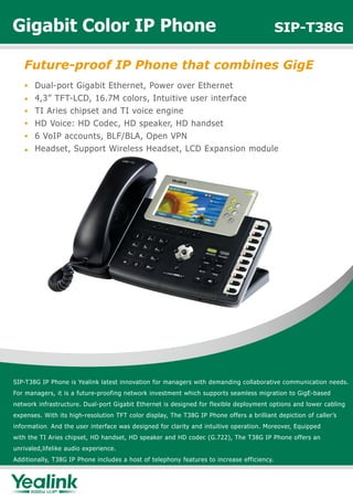 SIP-T38G IP Phone is Yealink latest innovation for managers with demanding collaborative communication needs.
For managers, it is a future-proofing network investment which supports seamless migration to GigE-based
network infrastructure. Dual-port Gigabit Ethernet is designed for flexible deployment options and lower cabling
expenses. With its high-resolution TFT color display, The T38G IP Phone offers a brilliant depiction of caller’s
information. And the user interface was designed for clarity and intuitive operation. Moreover, Equipped
with the TI Aries chipset, HD handset, HD speaker and HD codec (G.722), The T38G IP Phone offers an
unrivaled,lifelike audio experience.
Additionally, T38G IP Phone includes a host of telephony features to increase efficiency.
Future-proof IP Phone that combines GigE
Gigabit Color IP Phone SIP-T38G
Dual-port Gigabit Ethernet, Power over Ethernet
4,3” TFT-LCD, 16.7M colors, Intuitive user interface
TI Aries chipset and TI voice engine
HD Voice: HD Codec, HD speaker, HD handset
6 VoIP accounts, BLF/BLA, Open VPN
Headset, Support Wireless Headset, LCD Expansion module
 
