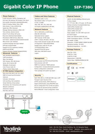Addr: 4th-5th Floor, South Building, No. 63 Wanghai Road,
2nd Software Park , Xiamen, China Website: www.yealink.com
Tel: +86-592-5702000 Email: sales@yealink.com
Phone Features
6 VoIP accounts, Hotline, Emergency call
Call hold, Call waiting, Call forward, Call return
Call transfer (blind/semi-attended/attended)
Caller ID display, Redial, Mute, DND
Auto-answer, 3-way conferencing
Speed dial, SMS, Voicemail
Message Waiting Indication (MWI) LED
Tone scheme, Volume control
Direct IP call without SIP proxy
Ring tone selection/import/delete
Phonebook (1000 entries), Black list
Call history: dialed/received/missed/forwarded
Menu-driven user interface
Localized language and input method
Soft keys programmable
Supports up to 6 expansion modules
(EXP39 and EXP38)
Supports Wireless Headset Adapter(EHS36)
Physical Features
2xRJ45 10/100/1000Mbps Ethernet ports
TI Aries chipset
4.3” TFT-LCD, 480 x 272 pixel, 16.7M colors
48 keys including 16 programmable keys
1xRJ9 (4P4C) handset port
1xRJ9 (4P4C) headset port
1XRJ12 (6P6C) EXT port
Power adapter: AC 100~240V input and
DC 5V/2A output
Power over Ethernet (IEEE 802.3af)
Power consumption approx.: 2.8-4.45W
Net weight: 0.99KG
Dimension: 273MM*200MM*158MM*58.5MM
Operating humidity: 10~95%
Operating temperature: -10~50°C
Package Features
Qty/CTN: 5 PCS
N.W/CTN: 7.5KG
G.W/CTN: 8.3KG
Measurement: 0.062CMB
Carton Meas: 580MMx295MMx250 MM
Codecs and Voice Features
Wideband codec: G.722
Narrowband codec: G.711μ/A, G.723.1
G.726, G.729AB
VAD, CNG, AEC, PLC, AJB, AGC
Full-duplex speakerphone with AEC
IP PBX System Integration
Busy lamp field (BLF), BLF list, (BLA)
DND & Forward synchronization
Intercom
Call park, Call pickup
Call recording, Call completion
Group listening, Group pickup
Anonymous call, Anonymous call rejection
Network conference
Distinctive ringtone
Dial Plan, Dial-now
Security
Open VPN, 802.1x, VLAN QoS (802.1pq), LLDP
Transport Layer Security (TLS)
HTTPS (server/client), SRTP (RFC3711)
Digest authentication using MD5/MD5-sess
Secure configuration file via AES encryption
Phone lock for personal privacy protection
Admin/VAR/User 3-level configuration mode
Certifications
Network Features
SIP v1 (RFC2543), v2 (RFC3261)
DNS SRV (RFC3263)
Redundant server support
NAT Traversal: STUN mode
DTMF: In-Band, RFC2833, SIP Info
Proxy mode and peer-to-peer SIP link mode
IP Assignment: Static/DHCP/PPPoE
Bridge/router mode for PC port
TFTP/DHCP/PPPoE client
Telnet/HTTP/HTTPS server
DNS client, NAT/DHCP server
Logout
Management
Auto-provision via FTP/TFTP/HTTP/HTTPS
Auto-provision with PnP
SNMP V1/2 optional, TR069 optional
Configuration: browser/phone/auto-provision
Factory configuration customized
Trace package and system log export
Gigabit Color IP Phone SIP-T38G
POWEREXPANSION
MODULE
Ext
Advanced Features
XML phonebook search/import
LDAP phonebook
Basic Hot-desking
XML Browser, XML Idle Screen
Action URL & Active URI
Wallpaper, Screensaver
Color Picture Caller-ID
Theme, Screen Sleep mode
 