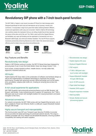 Revolutionary SIP phone with a 7-inch touch-panel function
The SIP-T48G is Yealink’s most recent innovative IP Phone for a fast-changing world.
Designed specifically for both local and international use by business, industry and
commerce, it incorporates a large touch panel that makes switching between different
screens and applications swift, easy and convenient. Yealink’s Optima HD technology
very carefully creates the impression that you are sitting virtually face-to-face opposite
the person at the other end of the call. The T48G is also built for the Gigabit Ethernet
and facilitates very rapid call handling and the application of accessories such as a
Bluetooth USB Dongle, plus wired and wireless headsets. The new IP Phone supports
impressive productivity-enhancing features too which make it the natural and obvious
efficiency tool for today’s busy executives and professionals.
SIP-T48G
Key Features and Benefits
Revolutionarily new design
Yealink 's SIP Phones continue to evolve, the SIP-T4 Series have been designed by
pursuing ease of use in even the tiniest details, these new design include 7 inch
touch screen, scratch-resistant surface, metallic texture, non-slip rubber feet,
ergonomic recessed buttons etc.
HD Audio
Yealink Optima HD Voice refers to the combination of software and hardware design as
well as the implementation of wideband technology to maximizes the acoustic
performance. Coupled with advanced acoustic clarity technology such as full duplex,
echo cancellation, adaptive jitter buffer etc. Creating an amazing face-to-face live
experience.
A rich visual experience for applications
SIP-T48G Supports vast productivity-enhancing feature such as XML Browser, call
forward, call transfer, 3-way conferencing and a superior UC experience. the 7" 800 x
480-pixel color touch screen with backlight enables rich visual presentation and easier
navigation of the menu.
Advanced connectivity
For network connectivity, the SIP-T48G comes with two Gigabit Ethernet ports, one of
them suitable for Power over Ethernet. Built-in a USB port, support Bluetooth headset
through USB Dongle.
Highly secure transport and interoperability
The Communicator uses SIP over Transport Layer Security (TLS/SSL) to provide
service providers the latest technology for enhanced network security. The range is
certified compatible with 3CX, Asterisk and BroadSoft Broadworks, ensuring excellent
compatibility with leading soft switch suppliers.
Addr: 4th-5th Floor, South Building, No.63 Wanghai Road, 2nd Software Park, Xiamen, China
Web: www.yealink.com
Tel: +86-592-5702000
Email: sales@yealink.com
> Revolutionarily new design
> Yealink Optima HD voice
> Dual-port Gigabit Ethernet
> PoE support
> 7" 800 x 480-pixel color
touch screen with backlight
> Support Bluetooth headset
through USB Dongle
> Up to 16 SIP accounts
> Paper label free design
> Headset, EHS support
> Supports expansion modules
> Wall mountable
> Simple, flexible and secure
provisioning options
Optima
HD Voice Gigabit Paperless
Support
Bluetooth Earphone
7 inch
touch screen
 