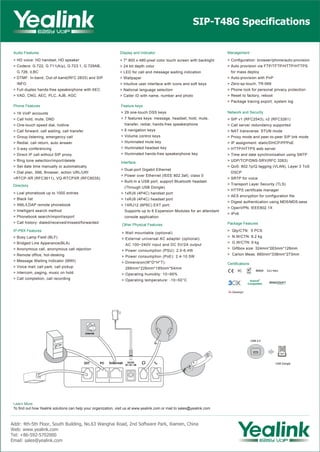 Audio Features
> HD voice: HD handset, HD speaker
> Codecs: G.722, G.711(A/μ), G.723.1, G.729AB,
G.726, iLBC
> DTMF: In-band, Out-of-band(RFC 2833) and SIP
INFO
> Full-duplex hands-free speakerphone with AEC
> VAD, CNG, AEC, PLC, AJB, AGC
IP-PBX Features
> Busy Lamp Field (BLF)
> Bridged Line Apperance(BLA)
> Anonymous call, anonymous call rejection
> Remote office, hot-desking
> Message Waiting Indicator (MWI)
> Voice mail, call park, call pickup
> Intercom, paging, music on hold
> Call completion, call recording
Phone Features
> 16 VoIP accounts
> Call hold, mute, DND
> One-touch speed dial, hotline
> Call forward, call waiting, call transfer
> Group listening, emergency call
> Redial, call return, auto answer
> 3-way conferencing
> Direct IP call without SIP proxy
> Ring tone selection/import/delete
> Set date time manually or automatically
> Dial plan, XML Browser, action URL/URI
>RTCP-XR (RFC3611), VQ-RTCPXR (RFC6035)
SIP-T48G Specifications
Learn More
To find out how Yealink solutions can help your organization, visit us at www.yealink.com or mail to sales@yealink.com
Directory
> Loal phonebook up to 1000 entries
> Black list
> XML/LDAP remote phonebook
> Intelligent search method
> Phonebook search/import/export
> Call history: dialed/received/missed/forwarded
Display and Indicator
> 7" 800 x 480-pixel color touch screen with backlight
> 24 bit depth color
> LED for call and message waiting indication
> Wallpaper
> Intuitive user interface with icons and soft keys
> National language selection
> Caller ID with name, number and photo
Other Physical Features
> Wall mountable (optional)
> External universal AC adapter (optional):
AC 100~240V input and DC 5V/2A output
> Power consumption (PSU): 2.0-6.4W
> Power consumption (PoE): 2.4-10.5W
> Dimension(W*D*H*T):
266mm*226mm*185mm*54mm
> Operating humidity: 10~95%
> Operating temperature: -10~50°C
Feature keys
> 29 one-touch DSS keys
> 7 features keys: message, headset, hold, mute,
transfer, redial, hands-free speakerphone
> 6 navigation keys
> Volume control keys
> Illuminated mute key
> Illuminated headset key
> Illuminated hands-free speakerphone key
Interface
> Dual-port Gigabit Ethernet
> Power over Ethernet (IEEE 802.3af), class 0
> Built-in a USB port, support Bluetooth headset
(Through USB Dongle)
> 1xRJ9 (4P4C) handset port
> 1xRJ9 (4P4C) headset port
> 1XRJ12 (6P6C) EXT port:
Supports up to 6 Expansion Modules for an attendant
console application
Network and Security
> SIP v1 (RFC2543), v2 (RFC3261)
> Call server redundancy supported
> NAT transverse: STUN mode
> Proxy mode and peer-to-peer SIP link mode
> IP assignment: static/DHCP/PPPoE
> HTTP/HTTPS web server
> Time and date synchronization using SNTP
> UDP/TCP/DNS-SRV(RFC 3263)
> QoS: 802.1p/Q tagging (VLAN), Layer 3 ToS
DSCP
> SRTP for voice
> Transport Layer Security (TLS)
> HTTPS certificate manager
> AES encryption for configuration file
> Digest authentication using MD5/MD5-sess
> OpenVPN, IEEE802.1X
> IPv6
Management
> Configuration: browser/phone/auto-provision
> Auto provision via FTP/TFTP/HTTP/HTTPS
for mass deploy
> Auto-provision with PnP
> Zero-sp-touch, TR-069
> Phone lock for personal privacy protection
> Reset to factory, reboot
> Package tracing export, system log
Certifications
Package Features
> Qty/CTN: 5 PCS
> N.W/CTN: 8.2 kg
> G.W/CTN: 9 kg
> Giftbox size: 324mm*263mm*128mm
> Carton Meas: 660mm*338mm*273mm
Addr: 4th-5th Floor, South Building, No.63 Wanghai Road, 2nd Software Park, Xiamen, China
Web: www.yealink.com
Tel: +86-592-5702000
Email: sales@yealink.com
Internet
USB 2.0
USB Dongle
REACH
 