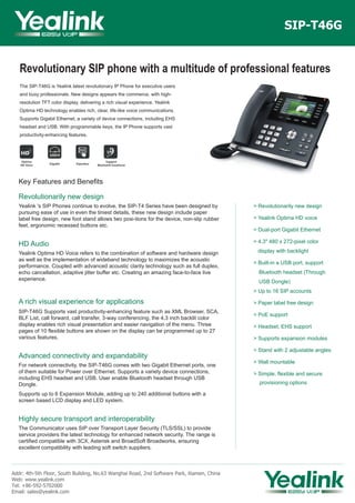 Revolutionary SIP phone with a multitude of professional features
The SIP-T46G is Yealink latest revolutionary IP Phone for executive users
and busy professionals. New designs appears the commerce, with high-
resolution TFT color display, delivering a rich visual experience. Yealink
Optima HD technology enables rich, clear, life-like voice communications.
Supports Gigabit Ethernet, a variety of device connections, including EHS
headset and USB. With programmable keys, the IP Phone supports vast
productivity-enhancing features.
SIP-T46G
Key Features and Benefits
Revolutionarily new design
Yealink 's SIP Phones continue to evolve, the SIP-T4 Series have been designed by
pursuing ease of use in even the tiniest details, these new design include paper
label free design, new foot stand allows two posi-tions for the device, non-slip rubber
feet, ergonomic recessed buttons etc.
HD Audio
Yealink Optima HD Voice refers to the combination of software and hardware design
as well as the implementation of wideband technology to maximizes the acoustic
performance. Coupled with advanced acoustic clarity technology such as full duplex,
echo cancellation, adaptive jitter buffer etc. Creating an amazing face-to-face live
experience.
A rich visual experience for applications
SIP-T46G Supports vast productivity-enhancing feature such as XML Browser, SCA,
BLF List, call forward, call transfer, 3-way conferencing, the 4.3 inch backlit color
display enables rich visual presentation and easier navigation of the menu. Three
pages of 10 flexible buttons are shown on the display can be programmed up to 27
various features.
Advanced connectivity and expandability
For network connectivity, the SIP-T46G comes with two Gigabit Ethernet ports, one
of them suitable for Power over Ethernet. Supports a variety device connections,
including EHS headset and USB. User enable Bluetooth headset through USB
Dongle.
Supports up to 6 Expansion Module, adding up to 240 additional buttons with a
screen based LCD display and LED system.
Highly secure transport and interoperability
The Communicator uses SIP over Transport Layer Security (TLS/SSL) to provide
service providers the latest technology for enhanced network security. The range is
certified compatible with 3CX, Asterisk and BroadSoft Broadworks, ensuring
excellent compatibility with leading soft switch suppliers.
Addr: 4th-5th Floor, South Building, No.63 Wanghai Road, 2nd Software Park, Xiamen, China
Web: www.yealink.com
Tel: +86-592-5702000
Email: sales@yealink.com
> Revolutionarily new design
> Yealink Optima HD voice
> Dual-port Gigabit Ethernet
> 4.3" 480 x 272-pixel color
display with backlight
> Built-in a USB port, support
Bluetooth headset (Through
USB Dongle)
> Up to 16 SIP accounts
> Paper label free design
> PoE support
> Headset, EHS support
> Supports expansion modules
> Stand with 2 adjustable angles
> Wall mountable
> Simple, flexible and secure
provisioning options
 