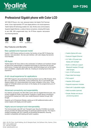 Professional Gigabit phone with Color LCD
SIP-T29G IP Phone is the most advanced model in the Yealink T2x IP terminal
series. It has a high-resolution TFT color display,delivers a rich visual experience.
Yealink Optima HD technology enables rich, clear, life-like voice communications.
Supports Gigabit Ethernet, a variety of device connections, including EHS heads-
et and USB. With programmable keys, the IP Phone supports vast producti-
vity enhancing features.
SIP-T29G
Key Features and Benefits
New updated and improved model
Yealink 's SIP Phones continue to evolve, the function of new SIP-T2 Series has
become more abundant, the new user-interface with color display has become
more friendlier.
HD Audio
Yealink Optima HD Voice refers to the combination of software and hardware design
as well as the implementation of wideband technology to maximizes the acoustic
performance. Coupled with advanced acoustic clarity technology such as full duplex,
echo cancellation, adaptive jitter buffer etc. Creating an amazing face-to-face live
experience.
A rich visual experience for applications
SIP-T29G Supports vast productivity-enhancing feature such as XML Browser, SCA,
BLF List, call forward, call transfer, 3-way conferencing, the 4.3 inch backlit color
display enables rich visual presentation and easier navigation of the menu. Three
pages of 10 flexible buttons are shown on the display can be programmed up to 27
various features.
Advanced connectivity and expandability
For network connectivity, the SIP-T29G comes with two Gigabit Ethernet ports, one
of them suitable for Power over Ethernet. Supports a variety device connections,
including EHS headset and USB. User enable Bluetooth headset through USB
Dongle.
Supports up to 6 Expansion Module, adding up to 240 additional buttons with a
screen based LCD display and LED system.
Highly secure transport and interoperability
The Communicator uses SIP over Transport Layer Security (TLS/SSL) to provide
service providers the latest technology for enhanced network security. The range is
certified compatible with 3CX, Asterisk and BroadSoft Broadworks, ensuring
excellent compatibility with leading soft switch suppliers.
Addr: 4th-5th Floor, South Building, No.63 Wanghai Road, 2nd Software Park, Xiamen, China
Web: www.yealink.com
Tel: +86-592-5702000
Email: sales@yealink.com
> Yealink Optima HD voice
> Dual-port Gigabit Ethernet
> 4.3" 480 x 272-pixel color
display with backlight
> Built-in a USB port, support
Bluetooth headset (Through
USB Dongle)
> Up to 16 SIP accounts
> Paper label free design
> PoE support
> Headset, EHS support
> Supports expansion modules
> Stand with 2 adjustable angles
> Wall mountable (optional)
> Simple, flexible and secure
provisioning options
 