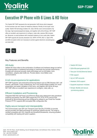 The Yealink SIP-T28P represents the next generation VoIP phone which designed
for the business user who needs rich telephony features, friendly UI and super voice
quality. Yealink HD technology enables rich, clear, life-like voice communications. By
the large, high-resolutiongraphical display, and together with all the 48 keys, SIP-T28P
offers an excellent user experience to configure, make calls, express XML browser,
etc. Moreover, to avoid problems with unwanted violations of your audio data, Yealink
SIP-T28P supports the security standards TLS, SRTP, HTTPS, 802.1x, Open VPN
and AES encryption which are necessary to protect against electronic eavesdropping
and data theft.
SIP-T28P
Key Features and Benefits
HD Audio
Yealink HD Voice refers to the combination of software and hardware design as well as
the implementation of wideband technology to maximizes the acoustic performance.
Coupled with advanced acoustic clarity technology such as full duplex, echo
cancellation, adaptive jitter buffer etc. Provide clearer, more lifelike voice
communications.
A rich visual experience for applications
SIP-T28P Supports vast productivity-enhancing feature such as XML Browser, BLF, call
forward, call transfer, 3-way conferencing, the 4 inch backlit display enables rich visual
presentation and easier navigation of the menu, and together with all the 48 keys,
SIP-T28P offers an excellent user experience to configure, make calls, etc.
Efficient Installation and Provisioning
Integrated IEEE 802.3af Power-over-Ethernet allows easy deployment with centralized
powering and backup.The SIP-T28P support the FTP, TFTP, HTTP, and HTTPS
protocols for file provisioning and are configured by default to use Trivial File Transfer
Protocol (TFTP), supports AES encrypted XML configuration file.
Highly secure transport and interoperability
The Communicator uses SIP over Transport Layer Security (TLS/SSL) to provide
service providers the latest technology for enhanced network security. The range is
certified compatible with 3CX, Asterisk and BroadSoft Broadworks, ensuring excellent
compatibility with leading soft switch suppliers.
Addr: 4th-5th Floor, South Building, No.63 Wanghai Road, 2nd Software Park, Xiamen, China
Web: www.yealink.com
Tel: +86-592-5702000
Email: sales@yealink.com
> Yealink HD Voice
> 320x160-pixel graphical LCD
> Two-port 10/100 Ethernet Switch
> PoE support
> Up to 6 SIP accounts
> Headset, EHS support
> Supports expansion modules
> Simple, flexible and secure
provisioning options
Executive IP Phone with 6 Lines & HD Voice
 