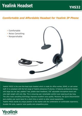 Yealink Headset                                                                                YHS32

Comfortable and Affordable Headset for Yealink IP Phone



        Comfortable
        Noise Cancelling
        Nonperishable




Yealink YHS32 is the over-the-head style headset which is made for office worker, SOHO, or call center
staff. It is compliant with the full range of Yealink enterprise IP phones. It features professional design,
with large size ear pad, padded T-bar, pliable steel headband, 330 adjustable microphone boom and
ultra light weight with only 50g. This is ensuring user remarkable comfort even wearing all day long.
The ultra noise cancelling technology improves excellent voice quality. Moreover, the Quick Disconnection
jack enables user quick leave for a short time or switch to other sound equipments.
Yealink YHS32 stands its unique position in the market with the combination of comfortable experience,
durable life cycle, superior voice quality and competitive price.
 