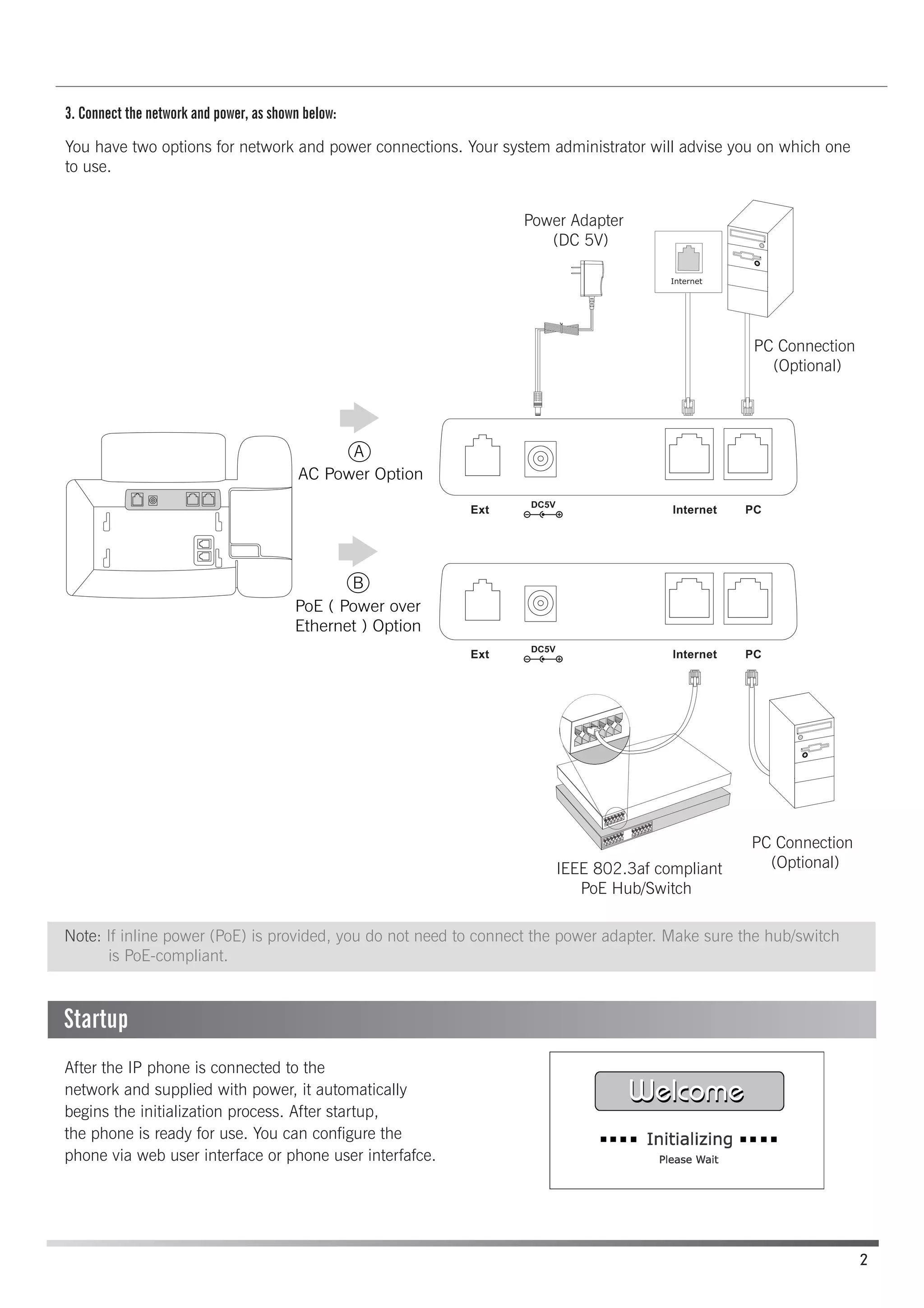 3. Connect the network and power, as shown below:
You have two options for network and power connections. Your system administrator will advise you on which one
to use.
After the IP phone is connected to the
network and supplied with power, it automatically
begins the initialization process. After startup,
the phone is ready for use. You can configure the
phone via web user interface or phone user interfafce.
A
AC Power Option
B
PoE ( Power over
Ethernet ) Option
Power Adapter
(DC 5V)
PC Connection
(Optional)
IEEE 802.3af compliant
PoE Hub/Switch
PC Connection
(Optional)
2
Note: If inline power (PoE) is provided, you do not need to connect the power adapter. Make sure the hub/switch
is PoE-compliant.
Startup
 