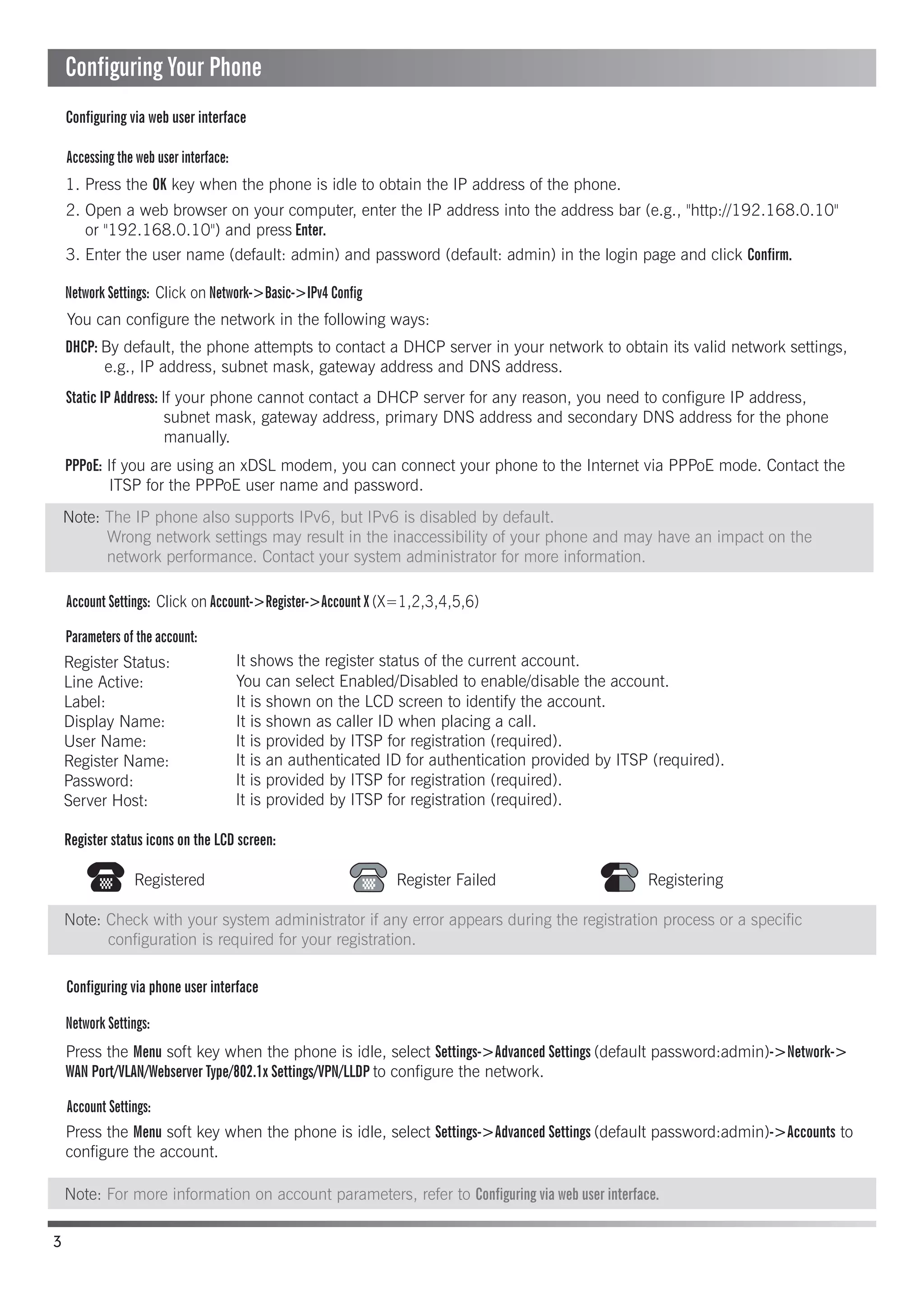Accessing the web user interface:
Account Settings: Click on Account->Register->Account X (X=1,2,3,4,5,6)
Parameters of the account:
Network Settings:
Account Settings:
Configuring via phone user interface
Configuring via web user interface
Register status icons on the LCD screen:
1. Press the OK key when the phone is idle to obtain the IP address of the phone.
You can configure the network in the following ways:
It shows the register status of the current account.
You can select Enabled/Disabled to enable/disable the account.
It is shown on the LCD screen to identify the account.
It is shown as caller ID when placing a call.
It is provided by ITSP for registration (required).
It is an authenticated ID for authentication provided by ITSP (required).
It is provided by ITSP for registration (required).
It is provided by ITSP for registration (required).
DHCP: By default, the phone attempts to contact a DHCP server in your network to obtain its valid network settings,
e.g., IP address, subnet mask, gateway address and DNS address.
Static IP Address: If your phone cannot contact a DHCP server for any reason, you need to configure IP address,
subnet mask, gateway address, primary DNS address and secondary DNS address for the phone
manually.
PPPoE: If you are using an xDSL modem, you can connect your phone to the Internet via PPPoE mode. Contact the
ITSP for the PPPoE user name and password.
Press the Menu soft key when the phone is idle, select Settings->Advanced Settings (default password:admin)->Network->
WAN Port/VLAN/Webserver Type/802.1x Settings/VPN/LLDP to configure the network.
Press the Menu soft key when the phone is idle, select Settings->Advanced Settings (default password:admin)->Accounts to
configure the account.
2. Open a web browser on your computer, enter the IP address into the address bar (e.g., "http://192.168.0.10"
or "192.168.0.10") and press Enter.
Register Status:
Line Active:
Label:
Display Name:
User Name:
Register Name:
Password:
Server Host:
3. Enter the user name (default: admin) and password (default: admin) in the login page and click Confirm.
Network Settings: Click on Network->Basic->IPv4 Config
Registered Register Failed Registering
3
Configuring Your Phone
Note: Check with your system administrator if any error appears during the registration process or a specific
configuration is required for your registration.
Note: For more information on account parameters, refer to Configuring via web user interface.
Note: The IP phone also supports IPv6, but IPv6 is disabled by default.
Wrong network settings may result in the inaccessibility of your phone and may have an impact on the
network performance. Contact your system administrator for more information.
 