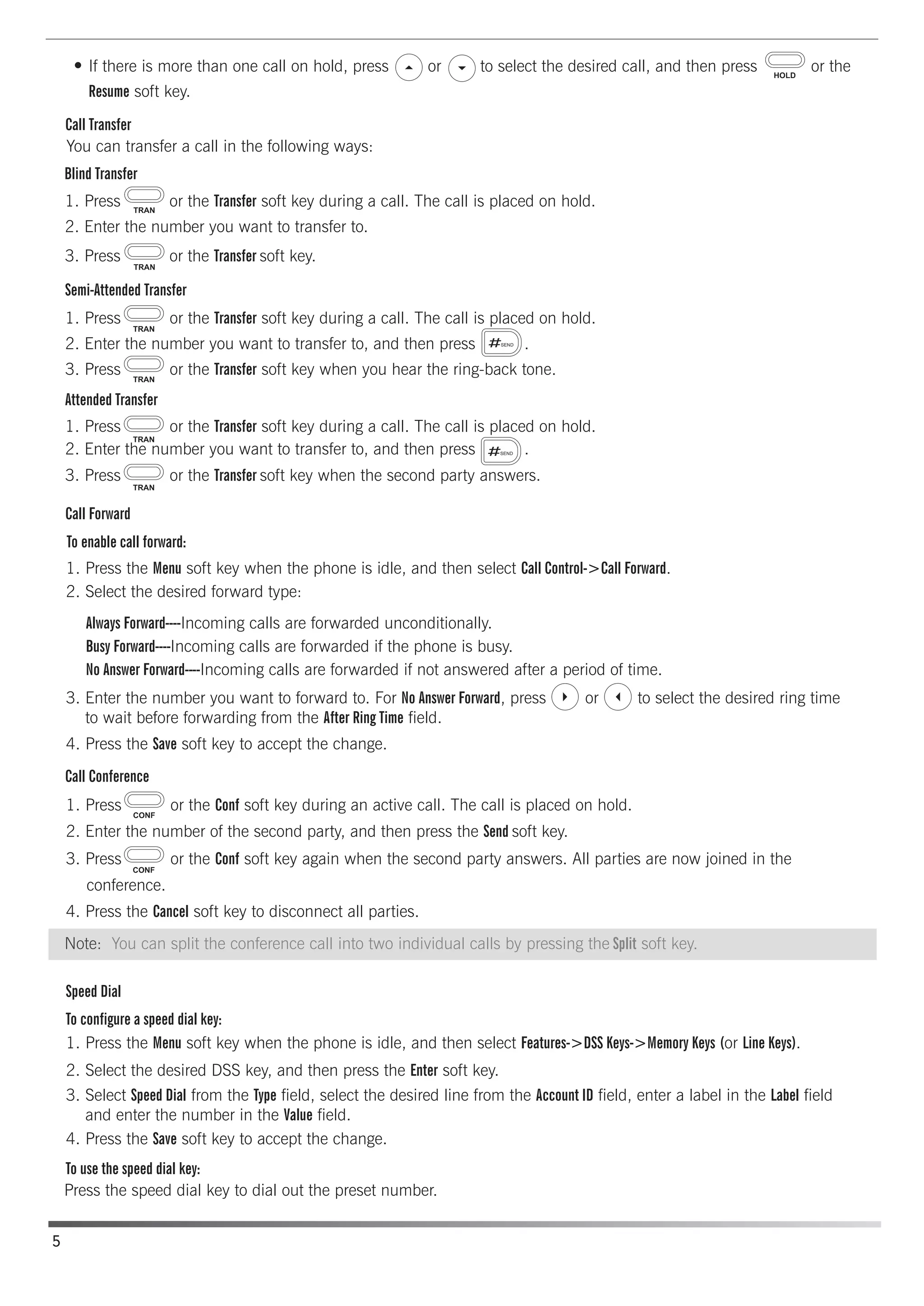 Semi-Attended Transfer
Attended Transfer
Call Conference
Call Forward
Blind Transfer
Call Transfer
Speed Dial
To configure a speed dial key:
To use the speed dial key:
If there is more than one call on hold, press or to select the desired call, and then press or the
Resume soft key.
You can transfer a call in the following ways:
1. Press or the Transfer soft key during a call. The call is placed on hold.
1. Press or the Transfer soft key during a call. The call is placed on hold.
1. Press or the Transfer soft key during a call. The call is placed on hold.
2. Enter the number you want to transfer to, and then press .
3. Press or the Transfer soft key when the second party answers.
To enable call forward:
Always Forward----Incoming calls are forwarded unconditionally.
Busy Forward----Incoming calls are forwarded if the phone is busy.
No Answer Forward----Incoming calls are forwarded if not answered after a period of time.
1. Press the Menu soft key when the phone is idle, and then select Call Control->Call Forward.
2. Select the desired forward type:
3. Enter the number you want to forward to. For No Answer Forward, press or to select the desired ring time
to wait before forwarding from the After Ring Time field.
4. Press the Save soft key to accept the change.
1. Press or the Conf soft key during an active call. The call is placed on hold.
2. Enter the number of the second party, and then press the Send soft key.
4. Press the Cancel soft key to disconnect all parties.
1. Press the Menu soft key when the phone is idle, and then select Features->DSS Keys->Memory Keys (or Line Keys).
2. Select the desired DSS key, and then press the Enter soft key.
4. Press the Save soft key to accept the change.
Press the speed dial key to dial out the preset number.
3. Select Speed Dial from the Type field, select the desired line from the Account ID field, enter a label in the Label field
and enter the number in the Value field.
conference.
3. Press or the Conf soft key again when the second party answers. All parties are now joined in the
2. Enter the number you want to transfer to, and then press .
3. Press or the Transfer soft key when you hear the ring-back tone.
3. Press or the Transfer soft key.
2. Enter the number you want to transfer to.
5
Note: You can split the conference call into two individual calls by pressing the Split soft key.
 