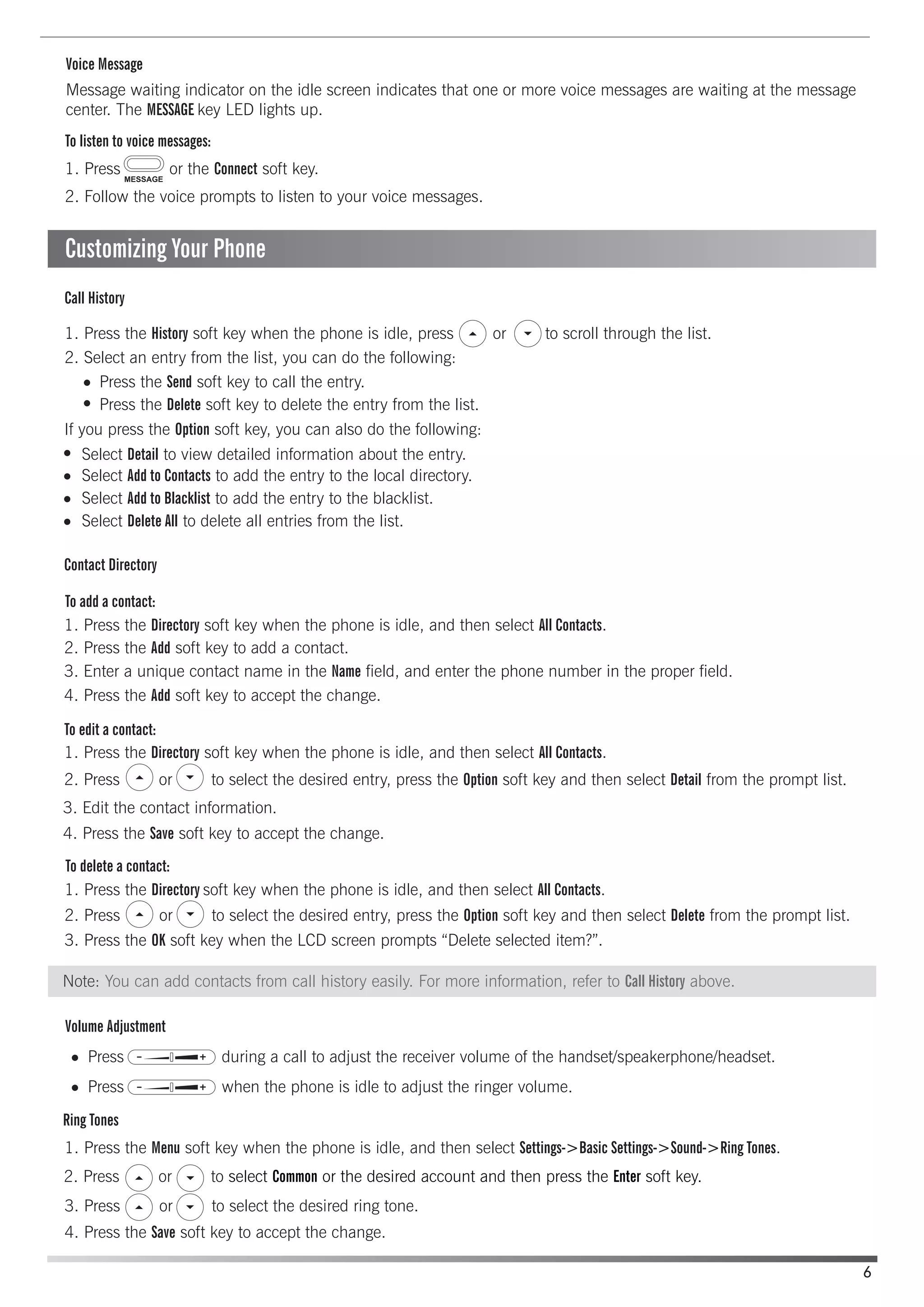 Voice Message
Contact Directory
Ring Tones
Volume Adjustment
To add a contact:
To edit a contact:
Call History
To delete a contact:
To listen to voice messages:
Press the Send soft key to call the entry.
Select Detail to view detailed information about the entry.
Select Add to Contacts to add the entry to the local directory.
Select Add to Blacklist to add the entry to the blacklist.
Select Delete All to delete all entries from the list.
Press during a call to adjust the receiver volume of the handset/speakerphone/headset.
Press when the phone is idle to adjust the ringer volume.
Press the Delete soft key to delete the entry from the list.
Message waiting indicator on the idle screen indicates that one or more voice messages are waiting at the message
center. The MESSAGE key LED lights up.
1. Press or the Connect soft key.
2. Follow the voice prompts to listen to your voice messages.
1. Press the History soft key when the phone is idle, press or to scroll through the list.
2. Select an entry from the list, you can do the following:
If you press the Option soft key, you can also do the following:
1. Press the Directory soft key when the phone is idle, and then select All Contacts.
2. Press the Add soft key to add a contact.
1. Press the Directory soft key when the phone is idle, and then select All Contacts.
1. Press the Directory soft key when the phone is idle, and then select All Contacts.
3. Press the OK soft key when the LCD screen prompts “Delete selected item?”.
1. Press the Menu soft key when the phone is idle, and then select Settings->Basic Settings->Sound->Ring Tones.
3. Press or to select the desired ring tone.
4. Press the Save soft key to accept the change.
3. Edit the contact information.
4. Press the Save soft key to accept the change.
4. Press the Add soft key to accept the change.
3. Enter a unique contact name in the Name field, and enter the phone number in the proper field.
2. Press or to select the desired entry, press the Option soft key and then select Detail from the prompt list.
2. Press or to select the desired entry, press the Option soft key and then select Delete from the prompt list.
6
Customizing Your Phone
Note: You can add contacts from call history easily. For more information, refer to Call History above.
2. Press or to select Common or the desired account and then press the Enter soft key.
 