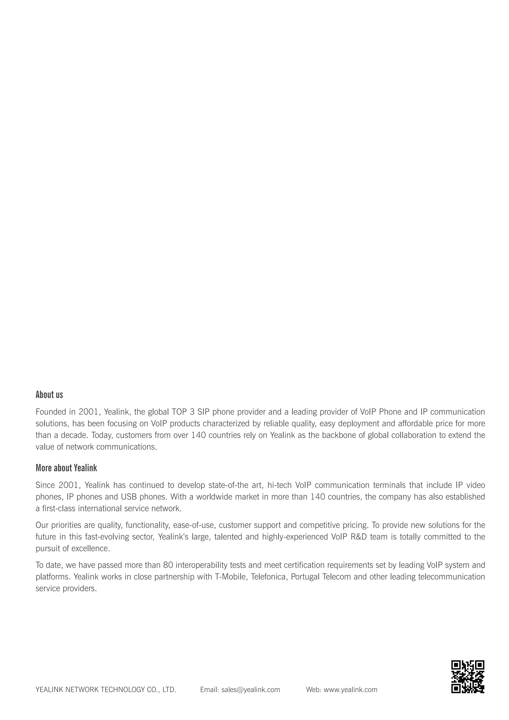 About us
Founded in 2001, Yealink, the global TOP 3 SIP phone provider and a leading provider of VoIP Phone and IP communication
solutions, has been focusing on VoIP products characterized by reliable quality, easy deployment and affordable price for more
than a decade. Today, customers from over 140 countries rely on Yealink as the backbone of global collaboration to extend the
value of network communications.
More about Yealink
Since 2001, Yealink has continued to develop state-of-the art, hi-tech VoIP communication terminals that include IP video
phones, IP phones and USB phones. With a worldwide market in more than 140 countries, the company has also established
a first-class international service network.
Our priorities are quality, functionality, ease-of-use, customer support and competitive pricing. To provide new solutions for the
future in this fast-evolving sector, Yealink’s large, talented and highly-experienced VoIP R&D team is totally committed to the
pursuit of excellence.
To date, we have passed more than 80 interoperability tests and meet certification requirements set by leading VoIP system and
platforms. Yealink works in close partnership with T-Mobile, Telefonica, Portugal Telecom and other leading telecommunication
service providers.
YEALINK NETWORK TECHNOLOGY CO., LTD. Email: sales@yealink.com Web: www.yealink.com
 