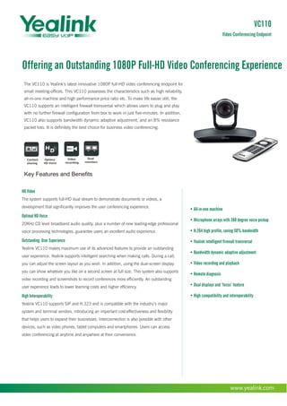 Offering an Outstanding 1080P Full-HD Video Conferencing Experience
www.yealink.com
• All-in-one machine
• Microphone arrays with 360 degree voice pickup
• H.264 high profile, saving 50% bandwidth
• Yealink intelligent firewall transversal
• Bandwidth dynamic adaptive adjustment
• Video recording and playback
• Remote diagnosis
• Dual displays and ‘focus’ feature
• High compatibility and interoperability
Optima
HD Voice
Key Features and Benefits
Dual
monitors
Video
recording
Content
sharing
VC110
Video Conferencing Endpoint
The VC110 is Yealink’s latest innovative 1080P full-HD video conferencing endpoint for
small meeting-offices. This VC110 possesses the characteristics such as high reliability,
all-in-one machine and high performance price ratio etc. To make life easier still, the
VC110 supports an intelligent firewall transversal which allows users to plug and play
with no further firewall configuration from box to work in just five-minutes. In addition,
VC110 also supports bandwidth dynamic adaptive adjustment, and an 8% resistance
packet loss. It is definitely the best choice for business video conferencing.
HD Video
The system supports full-HD dual stream to demonstrate documents or videos, a
development that significantly improves the user conferencing experience.
Optimal HD Voice
20KHz CD level broadband audio quality, plus a number of new leading-edge professional
voice processing technologies, guarantee users an excellent audio experience.
Outstanding User Experience
Yealink VC110 makes maximum use of its advanced features to provide an outstanding
user experience. Yealink supports intelligent searching when making calls. During a call,
you can adjust the screen layout as you wish. In addition, using the dual-screen display
you can show whatever you like on a second screen at full size. This system also supports
video recording and screenshots to record conferences more efficiently. An outstanding
user experience leads to lower learning costs and higher efficiency.
High Interoperability
Yealink VC110 supports SIP and H.323 and is compatible with the industry’s major
system and terminal vendors, introducing an important cost-effectiveness and flexibility
that helps users to expand their businesses. Interconnection is also possible with other
devices, such as video phones, tablet computers and smartphones. Users can access
video conferencing at anytime and anywhere at their convenience.
 