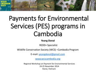 Payments for Environmental
Services (PES) programs in
Cambodia
Yeang Donal
REDD+ Specialist
Wildlife Conservation Society (WCS) –Cambodia Program
E-mail: yeangdonal@gmail.com
www.wcscambodia.org
Regional Workshop on Payment for Environmental Services
24-25 November 2014
Hanoi, Vietnam
 