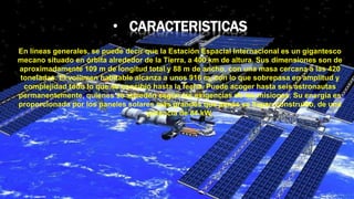 • CARACTERISTICAS
En líneas generales, se puede decir que la Estación Espacial Internacional es un gigantesco
mecano situado en órbita alrededor de la Tierra, a 400 km de altura. Sus dimensiones son de
aproximadamente 109 m de longitud total y 88 m de ancho, con una masa cercana a las 420
toneladas. El volumen habitable alcanza a unos 916 m, con lo que sobrepasa en amplitud y
complejidad todo lo que se concibió hasta la fecha. Puede acoger hasta seis astronautas
permanentemente, quienes se suceden según las exigencias de las misiones. Su energía es
proporcionada por los paneles solares más grandes que jamás se hayan construido, de una
potencia de 84 kW.
 