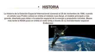 • HISTORIA
La historia de la Estación Espacial Internacional comenzó el 20 de noviembre de 1998, cuando
el cohete ruso Protón colocó en órbita el módulo ruso Zaryá, el modelo principal y más
grande, diseñado para dotar a la estación espacial de la energía y propulsión iniciales. Meses
más tarde la NASA puso en órbita el nodo Unity a través de su transbordador espacial
Endeavour.
 