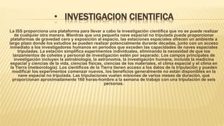 • INVESTIGACION CIENTIFICA
La ISS proporciona una plataforma para llevar a cabo la investigación científica que no se puede realizar
de cualquier otra manera. Mientras que una pequeña nave espacial no tripulada puede proporcionar
plataformas de gravedad cero y exposición al espacio, las estaciones espaciales ofrecen un ambiente a
largo plazo donde los estudios se pueden realizar potencialmente durante décadas, junto con un acceso
inmediato a los investigadores humanos en períodos que exceden las capacidades de naves espaciales
tripuladas. La estación simplifica experimentos individuales, eliminando la necesidad de que los
lanzamientos de cohetes y personal de investigación estén por separado. Los campos principales de
investigación incluyen la astrobiología, la astronomía, la investigación humana, incluida la medicina
espacial y ciencias de la vida, ciencias físicas, ciencias de los materiales, el clima espacial y el clima en
la Tierra (meteorología). Los científicos de la Tierra tienen acceso a los datos de la tripulación y pueden
modificar los experimentos comenzar nuevos, los beneficios generalmente no están disponibles en la
nave espacial no tripulada. Las tripulaciones vuelan misiones de varios meses de duración, que
proporcionan aproximadamente 160 horas-hombre a la semana de trabajo con una tripulación de seis
personas.
 