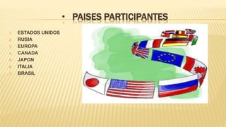 • PAISES PARTICIPANTES
1. ESTADOS UNIDOS
2. RUSIA
3. EUROPA
4. CANADA
5. JAPON
6. ITALIA
7. BRASIL
 