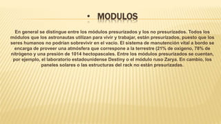 • MODULOS
En general se distingue entre los módulos presurizados y los no presurizados. Todos los
módulos que los astronautas utilizan para vivir y trabajar, están presurizados, puesto que los
seres humanos no podrían sobrevivir en el vacío. El sistema de manutención vital a bordo se
encarga de proveer una atmósfera que correspone a la terrestre (21% de oxígeno, 78% de
nitrógeno y una presión de 1014 hectopascales. Entre los módulos presurizados se cuentan,
por ejemplo, el laboratorio estadounidense Destiny o el módulo ruso Zarya. En cambio, los
paneles solares o las estructuras del rack no están presurizadas.
 